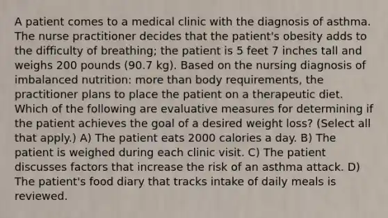 A patient comes to a medical clinic with the diagnosis of asthma. The nurse practitioner decides that the patient's obesity adds to the difficulty of breathing; the patient is 5 feet 7 inches tall and weighs 200 pounds (90.7 kg). Based on the nursing diagnosis of imbalanced nutrition: more than body requirements, the practitioner plans to place the patient on a therapeutic diet. Which of the following are evaluative measures for determining if the patient achieves the goal of a desired weight loss? (Select all that apply.) A) The patient eats 2000 calories a day. B) The patient is weighed during each clinic visit. C) The patient discusses factors that increase the risk of an asthma attack. D) The patient's food diary that tracks intake of daily meals is reviewed.