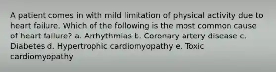 A patient comes in with mild limitation of physical activity due to heart failure. Which of the following is the most common cause of heart failure? a. Arrhythmias b. Coronary artery disease c. Diabetes d. Hypertrophic cardiomyopathy e. Toxic cardiomyopathy