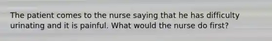 The patient comes to the nurse saying that he has difficulty urinating and it is painful. What would the nurse do first?