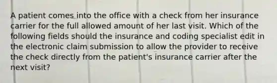 A patient comes into the office with a check from her insurance carrier for the full allowed amount of her last visit. Which of the following fields should the insurance and coding specialist edit in the electronic claim submission to allow the provider to receive the check directly from the patient's insurance carrier after the next visit?