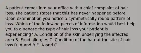 A patient comes into your office with a chief complaint of hair loss. The patient states that this has never happened before. Upon examination you notice a symmetrically round pattern of loss. Which of the following pieces of information would best help you to diagnose the type of hair loss your patient is experiencing? A. Condition of the skin underlying the affected area B. Food allergies C. Condition of the hair at the site of hair loss D. A and B E. A and C