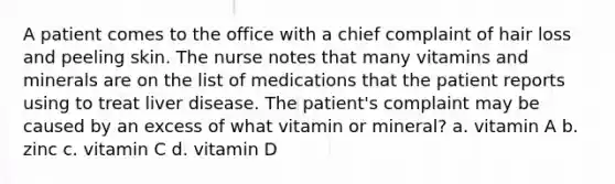 A patient comes to the office with a chief complaint of hair loss and peeling skin. The nurse notes that many vitamins and minerals are on the list of medications that the patient reports using to treat liver disease. The patient's complaint may be caused by an excess of what vitamin or mineral? a. vitamin A b. zinc c. vitamin C d. vitamin D