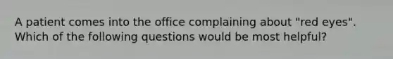 A patient comes into the office complaining about "red eyes". Which of the following questions would be most helpful?