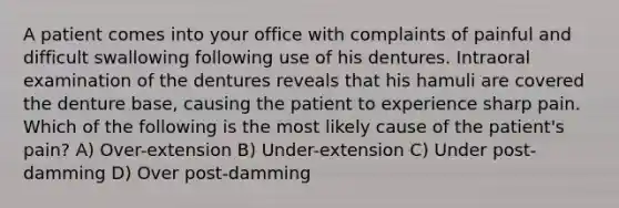 A patient comes into your office with complaints of painful and difficult swallowing following use of his dentures. Intraoral examination of the dentures reveals that his hamuli are covered the denture base, causing the patient to experience sharp pain. Which of the following is the most likely cause of the patient's pain? A) Over-extension B) Under-extension C) Under post-damming D) Over post-damming