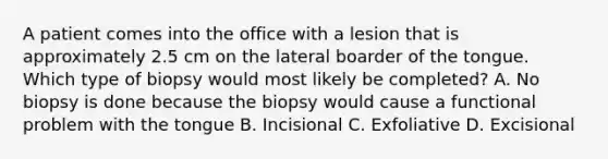 A patient comes into the office with a lesion that is approximately 2.5 cm on the lateral boarder of the tongue. Which type of biopsy would most likely be completed? A. No biopsy is done because the biopsy would cause a functional problem with the tongue B. Incisional C. Exfoliative D. Excisional