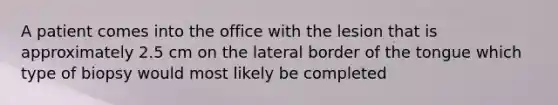 A patient comes into the office with the lesion that is approximately 2.5 cm on the lateral border of the tongue which type of biopsy would most likely be completed