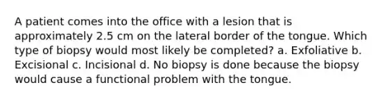 A patient comes into the office with a lesion that is approximately 2.5 cm on the lateral border of the tongue. Which type of biopsy would most likely be completed? a. Exfoliative b. Excisional c. Incisional d. No biopsy is done because the biopsy would cause a functional problem with the tongue.