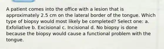 A patient comes into the office with a lesion that is approximately 2.5 cm on the lateral border of the tongue. Which type of biopsy would most likely be completed? Select one: a. Exfoliative b. Excisional c. Incisional d. No biopsy is done because the biopsy would cause a functional problem with the tongue.