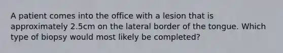 A patient comes into the office with a lesion that is approximately 2.5cm on the lateral border of the tongue. Which type of biopsy would most likely be completed?