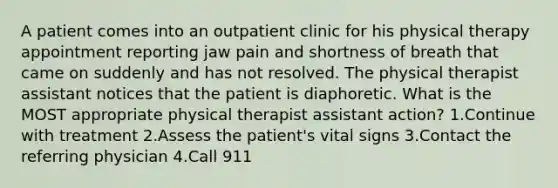 A patient comes into an outpatient clinic for his physical therapy appointment reporting jaw pain and shortness of breath that came on suddenly and has not resolved. The physical therapist assistant notices that the patient is diaphoretic. What is the MOST appropriate physical therapist assistant action? 1.Continue with treatment 2.Assess the patient's vital signs 3.Contact the referring physician 4.Call 911