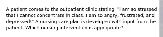 A patient comes to the outpatient clinic stating, "I am so stressed that I cannot concentrate in class. I am so angry, frustrated, and depressed!" A nursing care plan is developed with input from the patient. Which nursing intervention is appropriate?