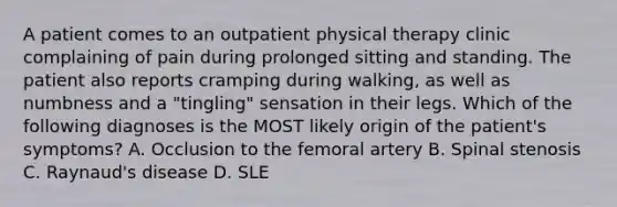 A patient comes to an outpatient physical therapy clinic complaining of pain during prolonged sitting and standing. The patient also reports cramping during walking, as well as numbness and a "tingling" sensation in their legs. Which of the following diagnoses is the MOST likely origin of the patient's symptoms? A. Occlusion to the femoral artery B. Spinal stenosis C. Raynaud's disease D. SLE