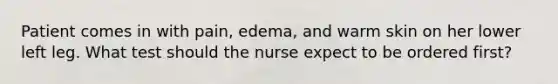 Patient comes in with pain, edema, and warm skin on her lower left leg. What test should the nurse expect to be ordered first?