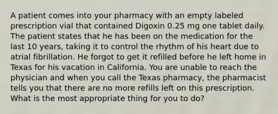 A patient comes into your pharmacy with an empty labeled prescription vial that contained Digoxin 0.25 mg one tablet daily. The patient states that he has been on the medication for the last 10 years, taking it to control the rhythm of his heart due to atrial fibrillation. He forgot to get it refilled before he left home in Texas for his vacation in California. You are unable to reach the physician and when you call the Texas pharmacy, the pharmacist tells you that there are no more refills left on this prescription. What is the most appropriate thing for you to do?