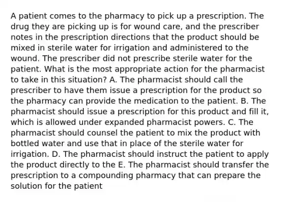 A patient comes to the pharmacy to pick up a prescription. The drug they are picking up is for wound care, and the prescriber notes in the prescription directions that the product should be mixed in sterile water for irrigation and administered to the wound. The prescriber did not prescribe sterile water for the patient. What is the most appropriate action for the pharmacist to take in this situation? A. The pharmacist should call the prescriber to have them issue a prescription for the product so the pharmacy can provide the medication to the patient. B. The pharmacist should issue a prescription for this product and fill it, which is allowed under expanded pharmacist powers. C. The pharmacist should counsel the patient to mix the product with bottled water and use that in place of the sterile water for irrigation. D. The pharmacist should instruct the patient to apply the product directly to the E. The pharmacist should transfer the prescription to a compounding pharmacy that can prepare the solution for the patient