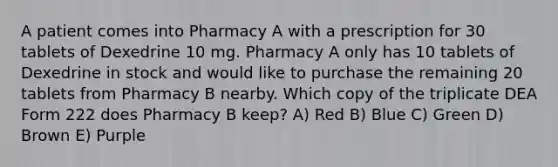 A patient comes into Pharmacy A with a prescription for 30 tablets of Dexedrine 10 mg. Pharmacy A only has 10 tablets of Dexedrine in stock and would like to purchase the remaining 20 tablets from Pharmacy B nearby. Which copy of the triplicate DEA Form 222 does Pharmacy B keep? A) Red B) Blue C) Green D) Brown E) Purple