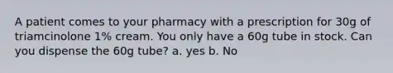 A patient comes to your pharmacy with a prescription for 30g of triamcinolone 1% cream. You only have a 60g tube in stock. Can you dispense the 60g tube? a. yes b. No