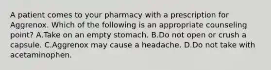 A patient comes to your pharmacy with a prescription for Aggrenox. Which of the following is an appropriate counseling point? A.Take on an empty stomach. B.Do not open or crush a capsule. C.Aggrenox may cause a headache. D.Do not take with acetaminophen.