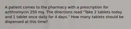 A patient comes to the pharmacy with a prescription for azithromycin 250 mg. The directions read "Take 2 tablets today and 1 tablet once daily for 4 days." How many tablets should be dispensed at this time?