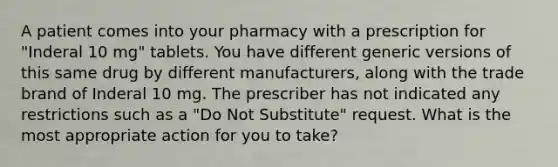 A patient comes into your pharmacy with a prescription for "Inderal 10 mg" tablets. You have different generic versions of this same drug by different manufacturers, along with the trade brand of Inderal 10 mg. The prescriber has not indicated any restrictions such as a "Do Not Substitute" request. What is the most appropriate action for you to take?