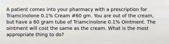 A patient comes into your pharmacy with a prescription for Triamcinolone 0.1% Cream #60 gm. You are out of the cream, but have a 60 gram tube of Triamcinolone 0.1% Ointment. The ointment will cost the same as the cream. What is the most appropriate thing to do?