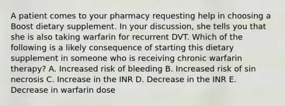 A patient comes to your pharmacy requesting help in choosing a Boost dietary supplement. In your discussion, she tells you that she is also taking warfarin for recurrent DVT. Which of the following is a likely consequence of starting this dietary supplement in someone who is receiving chronic warfarin therapy? A. Increased risk of bleeding B. Increased risk of sin necrosis C. Increase in the INR D. Decrease in the INR E. Decrease in warfarin dose