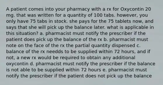 A patient comes into your pharmacy with a rx for Oxycontin 20 mg. that was written for a quantity of 100 tabs. however, you only have 75 tabs in stock. she pays for the 75 tablets now, and says that she will pick up the balance later. what is applicable in this situation? a. pharmacist must notify the prescriber if the patient does pick up the balance of the rx b. pharmacist must note on the face of the rx the partial quantity dispensed c. balance of the rx needds to be supplied within 72 hours, and if not, a new rx would be required to obtain any additional oxycontin d. pharmacist must notify the prescriber if the balance is not able to be supplied within 72 hours e. pharmacist must notify the prescriber if the patient does not pick up the balance