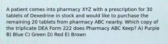 A patient comes into pharmacy XYZ with a prescription for 30 tablets of Dexedrine in stock and would like to purchase the remaining 20 tablets from pharmacy ABC nearby. Which copy of the triplicate DEA Form 222 does Pharmacy ABC Keep? A) Purple B) Blue C) Green D) Red E) Brown