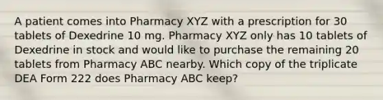 A patient comes into Pharmacy XYZ with a prescription for 30 tablets of Dexedrine 10 mg. Pharmacy XYZ only has 10 tablets of Dexedrine in stock and would like to purchase the remaining 20 tablets from Pharmacy ABC nearby. Which copy of the triplicate DEA Form 222 does Pharmacy ABC keep?