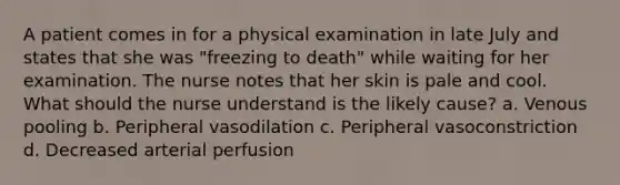 A patient comes in for a physical examination in late July and states that she was "freezing to death" while waiting for her examination. The nurse notes that her skin is pale and cool. What should the nurse understand is the likely cause? a. Venous pooling b. Peripheral vasodilation c. Peripheral vasoconstriction d. Decreased arterial perfusion