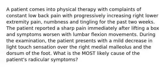 A patient comes into physical therapy with complaints of constant low back pain with progressively increasing right lower extremity pain, numbness and tingling for the past two weeks. The patient reported a sharp pain immediately after lifting a box and symptoms worsen with lumbar flexion movements. During the examination, the patient presents with a mild decrease in light touch sensation over the right medial malleolus and the dorsum of the foot. What is the MOST likely cause of the patient's radicular symptoms?