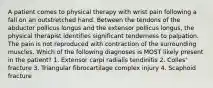 A patient comes to physical therapy with wrist pain following a fall on an outstretched hand. Between the tendons of the abductor pollicus longus and the extensor pollicus longus, the physical therapist identifies significant tenderness to palpation. The pain is not reproduced with contraction of the surrounding muscles. Which of the following diagnoses is MOST likely present in the patient? 1. Extensor carpi radialis tendinitis 2. Colles' fracture 3. Triangular fibrocartilage complex injury 4. Scaphoid fracture