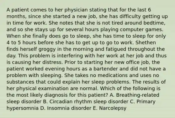 A patient comes to her physician stating that for the last 6 months, since she started a new job, she has difficulty getting up in time for work. She notes that she is not tired around bedtime, and so she stays up for several hours playing computer games. When she finally does go to sleep, she has time to sleep for only 4 to 5 hours before she has to get up to go to work. Shethen finds herself groggy in the morning and fatigued throughout the day. This problem is interfering with her work at her job and thus is causing her distress. Prior to starting her new office job, the patient worked evening hours as a bartender and did not have a problem with sleeping. She takes no medications and uses no substances that could explain her sleep problems. The results of her physical examination are normal. Which of the following is the most likely diagnosis for this patient? A. Breathing-related sleep disorder B. Circadian rhythm sleep disorder C. Primary hypersomnia D. Insomnia disorder E. Narcolepsy