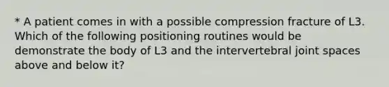 * A patient comes in with a possible compression fracture of L3. Which of the following positioning routines would be demonstrate the body of L3 and the intervertebral joint spaces above and below it?