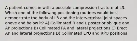 A patient comes in with a possible compression fracture of L3. Which one of the following positioning routines would best demonstrate the body of L3 and the intervertebral joint spaces above and below it? A) Collimated R and L posterior oblique and AP projections B) Collimated PA and lateral projections C) Erect AP and lateral projections D) Collimated LPO and RPO positions