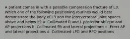 A patient comes in with a possible compression fracture of L3. Which one of the following positioning routines would best demonstrate the body of L3 and the intervertebral joint spaces above and below it? a. Collimated R and L posterior oblique and AP projections b. Collimated PA and lateral projections c. Erect AP and lateral projections d. Collimated LPO and RPO positions