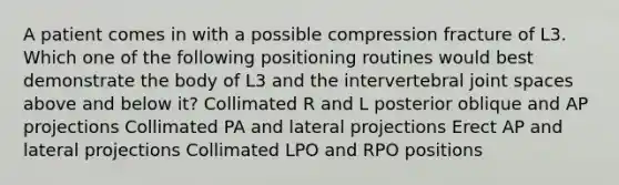 A patient comes in with a possible compression fracture of L3. Which one of the following positioning routines would best demonstrate the body of L3 and the intervertebral joint spaces above and below it? Collimated R and L posterior oblique and AP projections Collimated PA and lateral projections Erect AP and lateral projections Collimated LPO and RPO positions