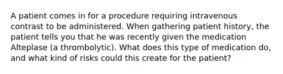 A patient comes in for a procedure requiring intravenous contrast to be administered. When gathering patient history, the patient tells you that he was recently given the medication Alteplase (a thrombolytic). What does this type of medication do, and what kind of risks could this create for the patient?