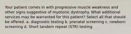 Your patient comes in with progressive muscle weakness and other signs suggestive of myotonic dystrophy. What additional services may be warranted for this patient? Select all that should be offered. a. diagnostic testing b. prenatal screening c. newborn screening d. Short tandem repeat (STR) testing