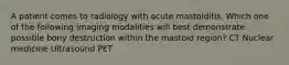 A patient comes to radiology with acute mastoiditis. Which one of the following imaging modalities will best demonstrate possible bony destruction within the mastoid region? CT Nuclear medicine Ultrasound PET