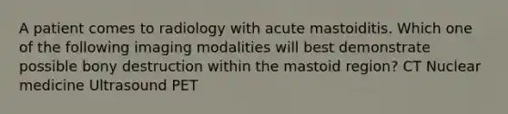 A patient comes to radiology with acute mastoiditis. Which one of the following imaging modalities will best demonstrate possible bony destruction within the mastoid region? CT Nuclear medicine Ultrasound PET