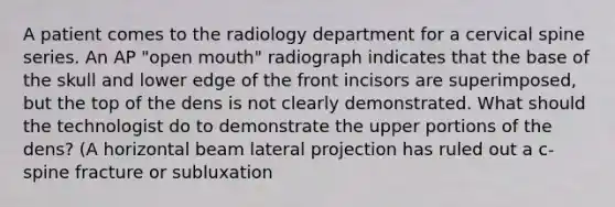 A patient comes to the radiology department for a cervical spine series. An AP "open mouth" radiograph indicates that the base of the skull and lower edge of the front incisors are superimposed, but the top of the dens is not clearly demonstrated. What should the technologist do to demonstrate the upper portions of the dens? (A horizontal beam lateral projection has ruled out a c-spine fracture or subluxation