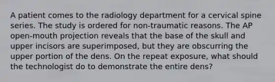 A patient comes to the radiology department for a cervical spine series. The study is ordered for non-traumatic reasons. The AP open-mouth projection reveals that the base of the skull and upper incisors are superimposed, but they are obscurring the upper portion of the dens. On the repeat exposure, what should the technologist do to demonstrate the entire dens?