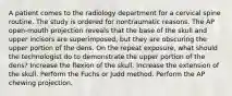 A patient comes to the radiology department for a cervical spine routine. The study is ordered for nontraumatic reasons. The AP open-mouth projection reveals that the base of the skull and upper incisors are superimposed, but they are obscuring the upper portion of the dens. On the repeat exposure, what should the technologist do to demonstrate the upper portion of the dens? Increase the flexion of the skull. Increase the extension of the skull. Perform the Fuchs or Judd method. Perform the AP chewing projection.