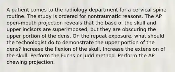 A patient comes to the radiology department for a cervical spine routine. The study is ordered for nontraumatic reasons. The AP open-mouth projection reveals that the base of the skull and upper incisors are superimposed, but they are obscuring the upper portion of the dens. On the repeat exposure, what should the technologist do to demonstrate the upper portion of the dens? Increase the flexion of the skull. Increase the extension of the skull. Perform the Fuchs or Judd method. Perform the AP chewing projection.