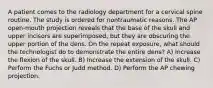 A patient comes to the radiology department for a cervical spine routine. The study is ordered for nontraumatic reasons. The AP open-mouth projection reveals that the base of the skull and upper incisors are superimposed, but they are obscuring the upper portion of the dens. On the repeat exposure, what should the technologist do to demonstrate the entire dens? A) Increase the flexion of the skull. B) Increase the extension of the skull. C) Perform the Fuchs or Judd method. D) Perform the AP chewing projection.