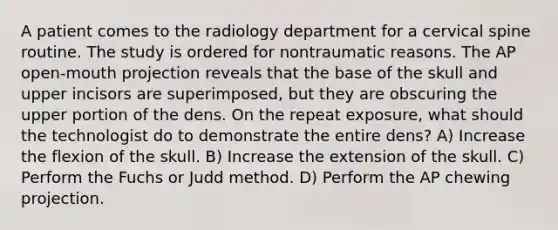 A patient comes to the radiology department for a cervical spine routine. The study is ordered for nontraumatic reasons. The AP open-mouth projection reveals that the base of the skull and upper incisors are superimposed, but they are obscuring the upper portion of the dens. On the repeat exposure, what should the technologist do to demonstrate the entire dens? A) Increase the flexion of the skull. B) Increase the extension of the skull. C) Perform the Fuchs or Judd method. D) Perform the AP chewing projection.