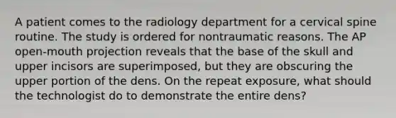 A patient comes to the radiology department for a cervical spine routine. The study is ordered for nontraumatic reasons. The AP open-mouth projection reveals that the base of the skull and upper incisors are superimposed, but they are obscuring the upper portion of the dens. On the repeat exposure, what should the technologist do to demonstrate the entire dens?