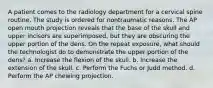 A patient comes to the radiology department for a cervical spine routine. The study is ordered for nontraumatic reasons. The AP open mouth projection reveals that the base of the skull and upper incisors are superimposed, but they are obscuring the upper portion of the dens. On the repeat exposure, what should the technologist do to demonstrate the upper portion of the dens? a. Increase the flexion of the skull. b. Increase the extension of the skull. c. Perform the Fuchs or Judd method. d. Perform the AP chewing projection.