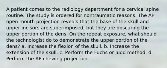 A patient comes to the radiology department for a cervical spine routine. The study is ordered for nontraumatic reasons. The AP open mouth projection reveals that the base of the skull and upper incisors are superimposed, but they are obscuring the upper portion of the dens. On the repeat exposure, what should the technologist do to demonstrate the upper portion of the dens? a. Increase the flexion of the skull. b. Increase the extension of the skull. c. Perform the Fuchs or Judd method. d. Perform the AP chewing projection.